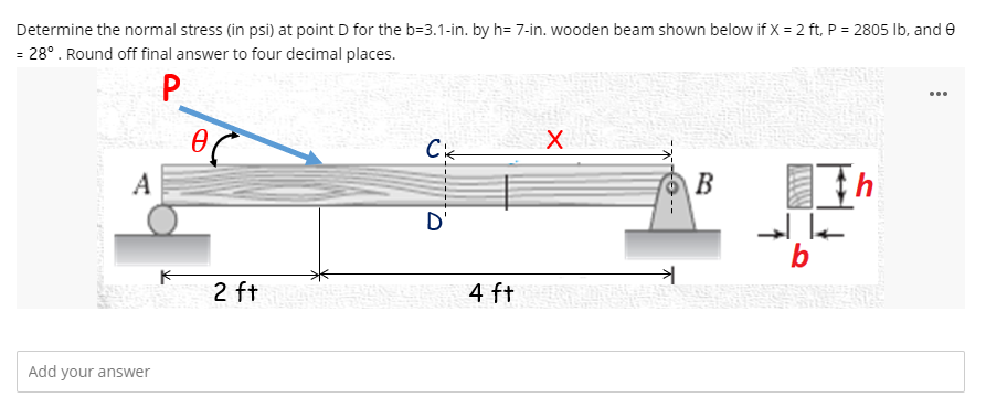 Determine the normal stress (in psi) at point D for the b=3.1-in. by h= 7-in. wooden beam shown below if X = 2 ft, P = 2805 Ib, and e
= 28°. Round off final answer to four decimal places.
P
...
Cik
B
A
D'
b
2 ft
4 ft
Add your answer
