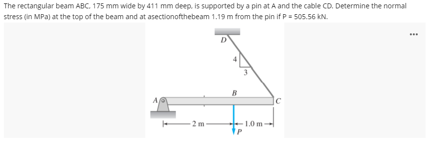 The rectangular beam ABC, 175 mm wide by 411 mm deep, is supported by a pin at A and the cable CD. Determine the normal
stress (in MPa) at the top of the beam and at asectionofthebeam 1.19 m from the pin if P = 505.56 kN.
...
D
B
A
|C
2 m-
- 1.0 m -
P
