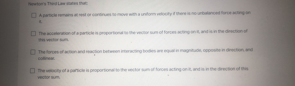 Newton's Third Law states that:
A particle remains at rest or continues to move with a uniform velocity if there is no unbalanced force acting on
it.
The acceleration of a particle is proportional to the vector sum of forces acting on it, and is in the direction of
this vector sum.
The forces of action and reaction between interacting bodies are equal in magnitude, opposite in direction, and
collinear.
The velocity of a particle is proportional to the vector sum of forces acting on it, and is in the direction of this
vector sum.
