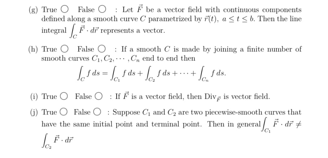 (g) True
False O Let F be a vector field with continuous components
defined along a smooth curve C parametrized by r(t), a ≤ t≤ b. Then the line
integral F. dr represents a vector.
(h) True
False O
smooth curves C1, C2,
(i) True
(j) True
If a smooth C is made by joining a finite number of
, Cn end to end then
+ / £ds.
f
√f ds = f ds + ] fds+...+
√
C₁
C2
False ☐ : If F is a vector field, then Div is vector field.
False Suppose С₁ and C2 are two piecewise-smooth curves that
have the same initial point and terminal point. Then in general. dr
C₁
Jo₂ F · dr