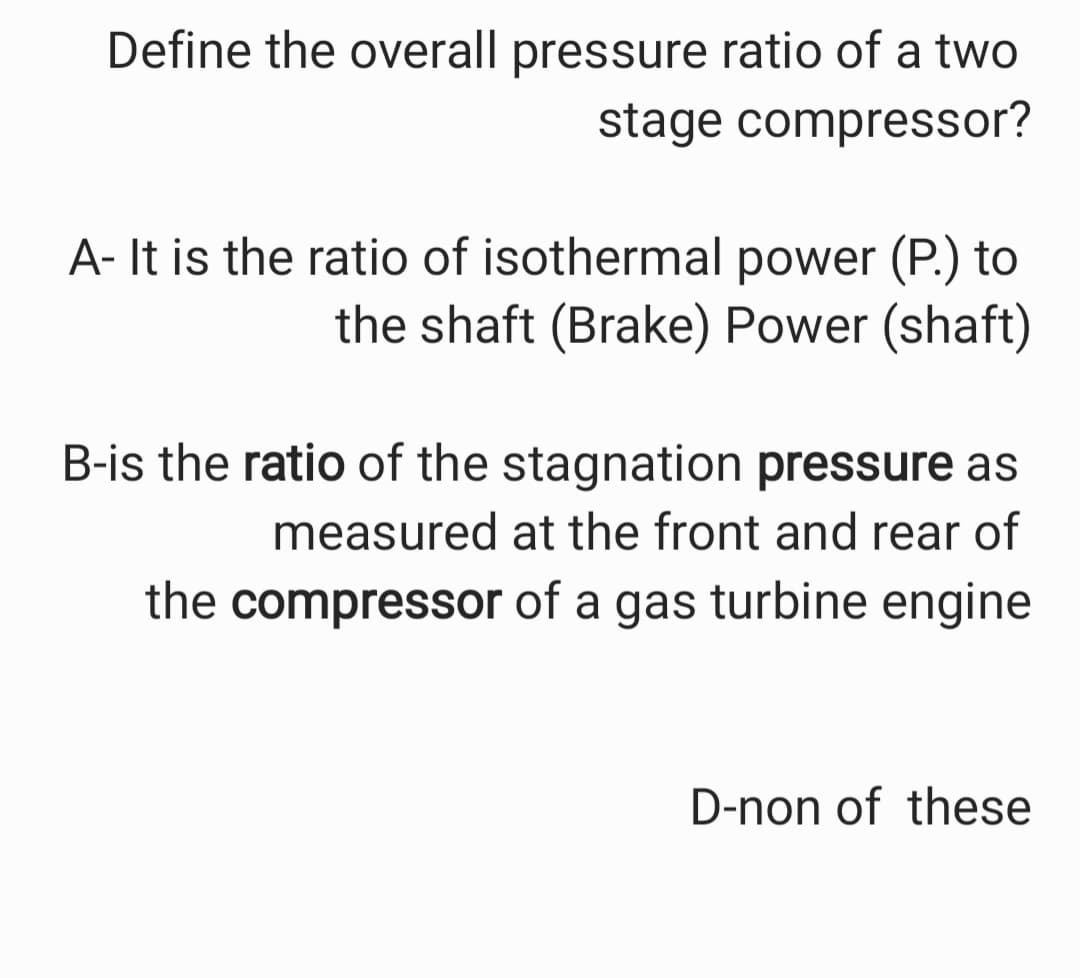 Define the overall pressure ratio of a two
stage compressor?
A- It is the ratio of isothermal power (P.) to
the shaft (Brake) Power (shaft)
B-is the ratio of the stagnation pressure as
measured at the front and rear of
the compressor of a gas turbine engine
D-non of these
