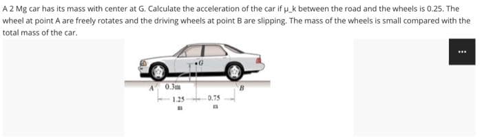 A 2 Mg car has its mass with center at G. Calculate the acceleration of the car if p_k between the road and the wheels is 0.25. The
wheel at point A are freely rotates and the driving wheels at point B are slipping. The mass of the wheels is small compared with the
total mass of the car.
A 0.3m
1.25
0.75
