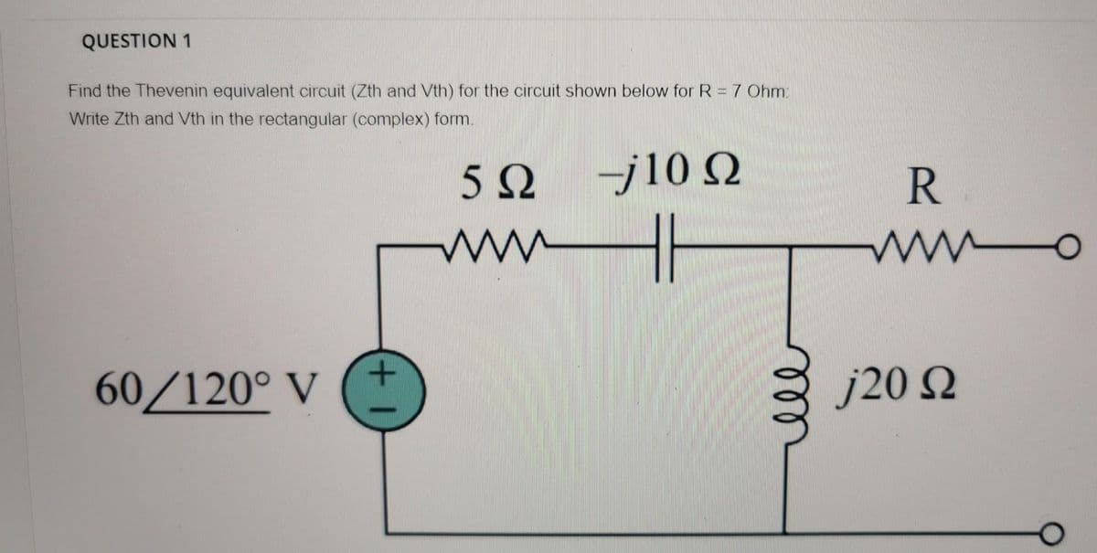 QUESTION 1
Find the Thevenin equivalent circuit (Zth and Vth) for the circuit shown below for R = 7 Ohm:
Write Zth and Vth in the rectangular (complex) form.
-j10 Q
R
wwH|
wwo
60/120° V
j20 N
+1
