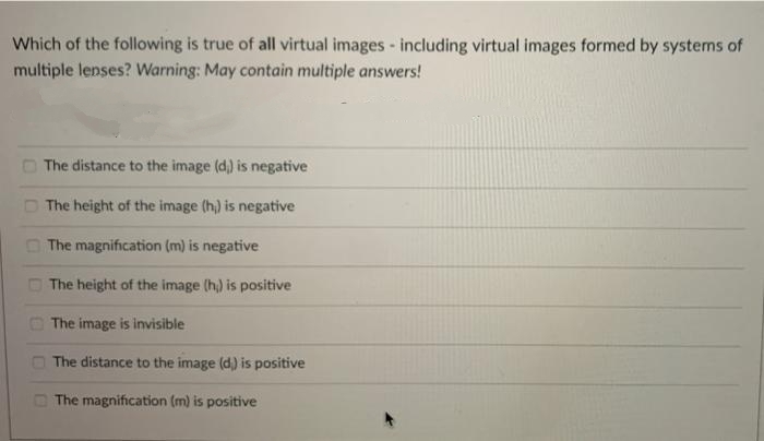 Which of the following is true of all virtual images - including virtual images formed by systems of
multiple lenses? Warning: May contain multiple answers!
The distance to the image (d,) is negative
The height of the image (h,) is negative
O The magnification (m) is negative
The height of the image (h) is positive
O The image is invisible
The distance to the image (d,) is positive
O The magnification (m) is positive
DOO0

