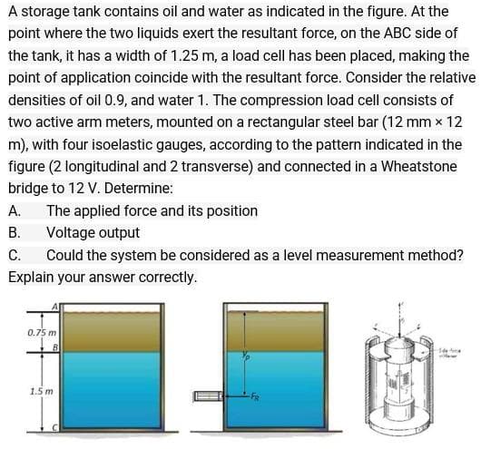 A storage tank contains oil and water as indicated in the figure. At the
point where the two liquids exert the resultant force, on the ABC side of
the tank, it has a width of 1.25 m, a load cell has been placed, making the
point of application coincide with the resultant force. Consider the relative
densities of oil 0.9, and water 1. The compression load cell consists of
two active arm meters, mounted on a rectangular steel bar (12 mm x 12
m), with four isoelastic gauges, according to the pattern indicated in the
figure (2 longitudinal and 2 transverse) and connected in a Wheatstone
bridge to 12 V. Determine:
А.
The applied force and its position
В.
Voltage output
C.
Could the system be considered as a level measurement method?
Explain your answer correctly.
0.75 m
1.5 m
