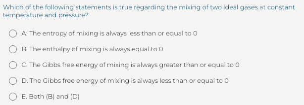 Which of the following statements is true regarding the mixing of two ideal gases at constant
temperature and pressure?
O A. The entropy of mixing is always less than or equal to 0
B. The enthalpy of mixing is always equal to 0
C. The Gibbs free energy of mixing is always greater than or equal to 0
D. The Gibbs free energy of mixing is always less than or equal to 0
E. Both (B) and (D)
