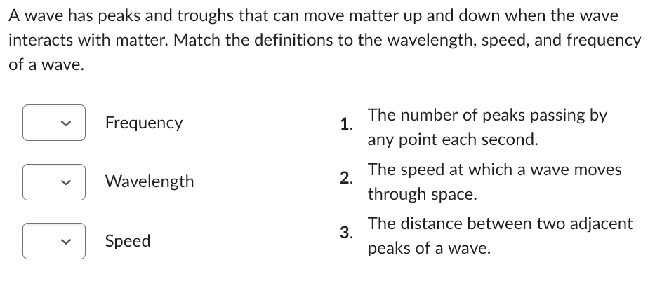 A wave has peaks and troughs that can move matter up and down when the wave
interacts with matter. Match the definitions to the wavelength, speed, and frequency
of a wave.
Frequency
Wavelength
Speed
1.
2.
3.
The number of peaks passing by
any point each second.
The speed at which a wave moves
through space.
The distance between two adjacent
peaks of a wave.
