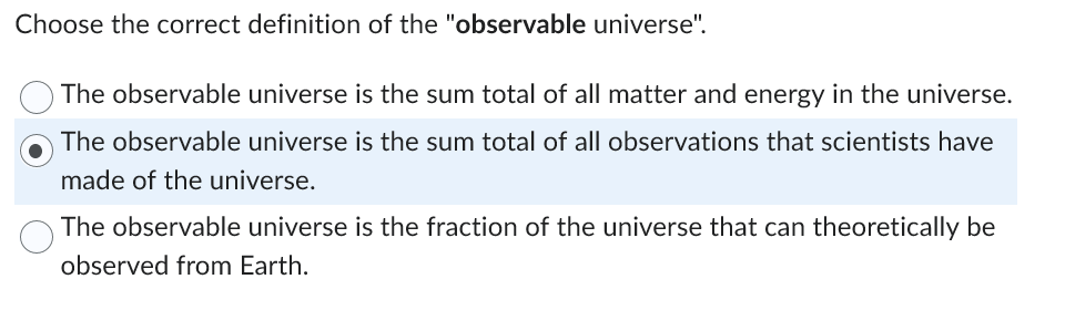 Choose the correct definition of the "observable universe".
The observable universe is the sum total of all matter and energy in the universe.
The observable universe is the sum total of all observations that scientists have
made of the universe.
The observable universe is the fraction of the universe that can theoretically be
observed from Earth.