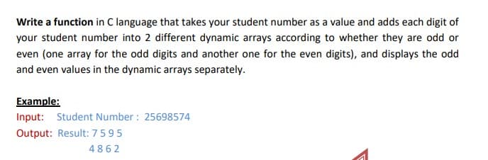 Write a function in C language that takes your student number as a value and adds each digit of
your student number into 2 different dynamic arrays according to whether they are odd or
even (one array for the odd digits and another one for the even digits), and displays the odd
and even values in the dynamic arrays separately.
Example:
Input: Student Number : 25698574
Output: Result: 7595
4862
