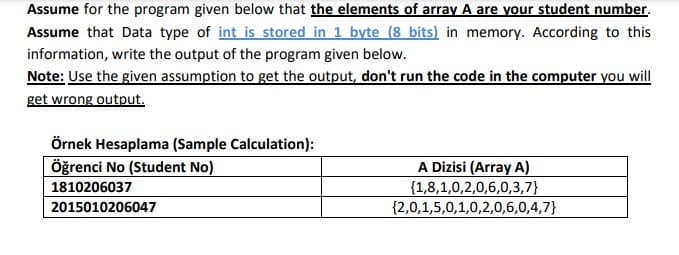 Assume for the program given below that the elements of array A are your student number.
Assume that Data type of int is stored in 1 byte (8 bits) in memory. According to this
information, write the output of the program given below.
Note: Use the given assumption to get the output, don't run the code in the computer you will
get wrong output.
Örnek Hesaplama (Sample Calculation):
öğrenci No (Student No)
A Dizisi (Array A)
{1,8,1,0,2,0,6,0,3,7}
{2,0,1,5,0,1,0,2,0,6,0,4,7}
1810206037
2015010206047
