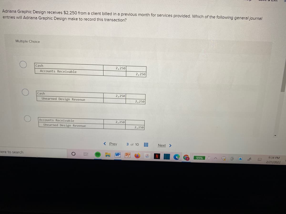 Adriana Graphic Design receives $2,250 from a client billed in a previous month for services provided. Which of the following general journal
entries will Adriana Graphic Design make to record this transaction?
Multiple Choice
Cash
2,250
Accounts Receivable
2,250
Cash
2,250
Unearned Design Revenue
2,250
Accounts Receivable
2,250
Unearned Design Revenue
2,250
Prev
3 of 10
Next >
nere to search
W P
99%
9:34 PM
2/21/2022
