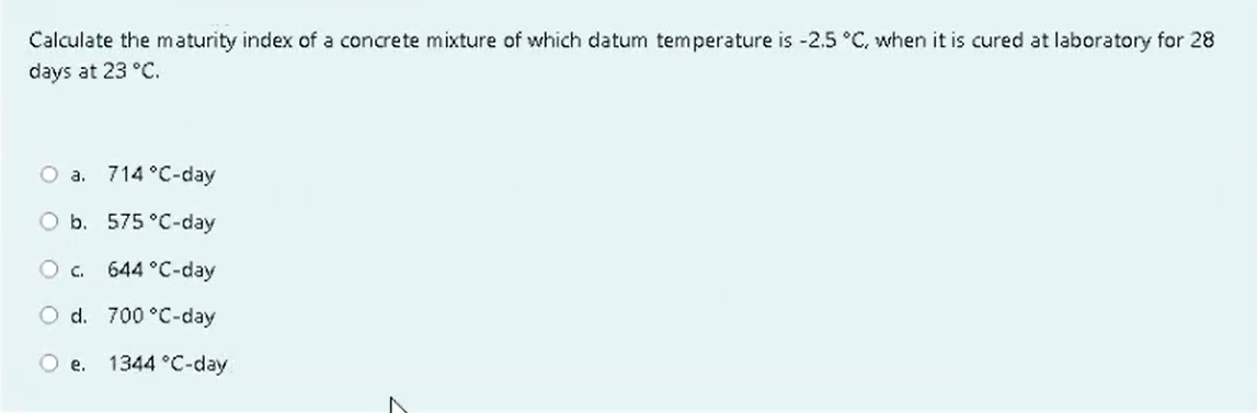 Calculate the maturity index of a concrete mixture of which datum temperature is -2.5 °C, when it is cured at laboratory for 28
days at 23 °C.
O a. 714 °C-day
O b. 575 °C-day
O C.
644 °C-day
O d.
700 °C-day
O e. 1344 °C-day