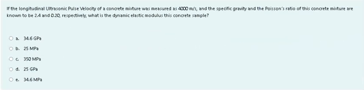 If the longitudinal Ultrasonic Pulse Velocity of a concrete mixture was measured as 4000 m/s, and the specific gravity and the Poisson's ratio of this concrete mixture are
known to be 2.4 and 0.20, respectively, what is the dynamic elastic modulus this concrete sample?
O a. 34.6 GPa
O b. 25 MPa
O C.
350 MPa
O d.
25 GPa
Oe. 34.6 MPa