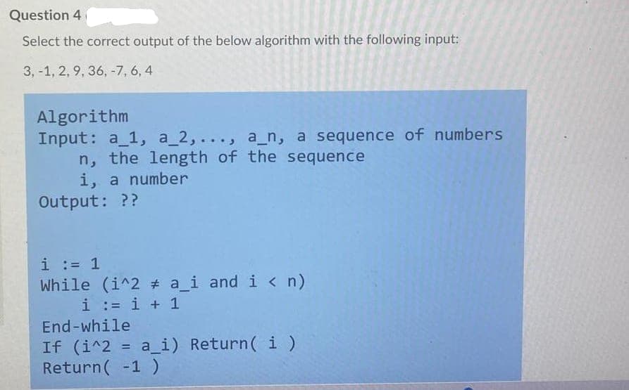 Question 4
Select the correct output of the below algorithm with the following input:
3, -1, 2, 9, 36, -7, 6, 4
Algorithm
Input: a_1, a_2,..., a_n, a sequence of numbers
n, the length of the sequence
i, a number
Output: ??
i := 1
While (i^2 # a_i and i < n)
i := i + 1
End-while
If (i^2 = a_i) Return( i )
Return( -1)
