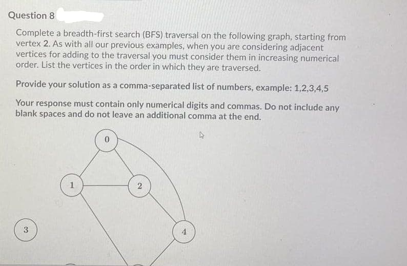 Question 8
Complete a breadth-first search (BFS) traversal on the following graph, starting from
vertex 2. As with all our previous examples, when you are considering adjacent
vertices for adding to the traversal you must consider them in increasing numerical
order. List the vertices in the order in which they are traversed.
Provide your solution as a comma-separated list of numbers, example: 1,2,3,4,5
Your response must contain only numerical digits and commas. Do not include any
blank spaces and do not leave an additional comma at the end.
3.
4
2)
