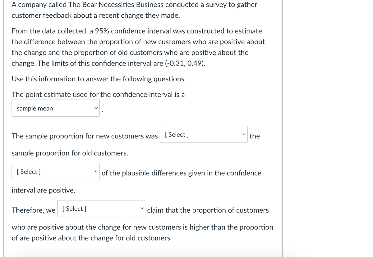 A company called The Bear Necessities Business conducted a survey to gather
customer feedback about a recent change they made.
From the data collected, a 95% confidence interval was constructed to estimate
the difference between the proportion of new customers who are positive about
the change and the proportion of old customers who are positive about the
change. The limits of this confidence interval are (-0.31, 0.49).
Use this information to answer the following questions.
The point estimate used for the confidence interval is a
sample mean
The sample proportion for new customers was
sample proportion for old customers.
[Select]
interval are positive.
[Select]
the
of the plausible differences given in the confidence
Therefore, we
[Select]
claim that the proportion of customers
who are positive about the change for new customers is higher than the proportion
of are positive about the change for old customers.