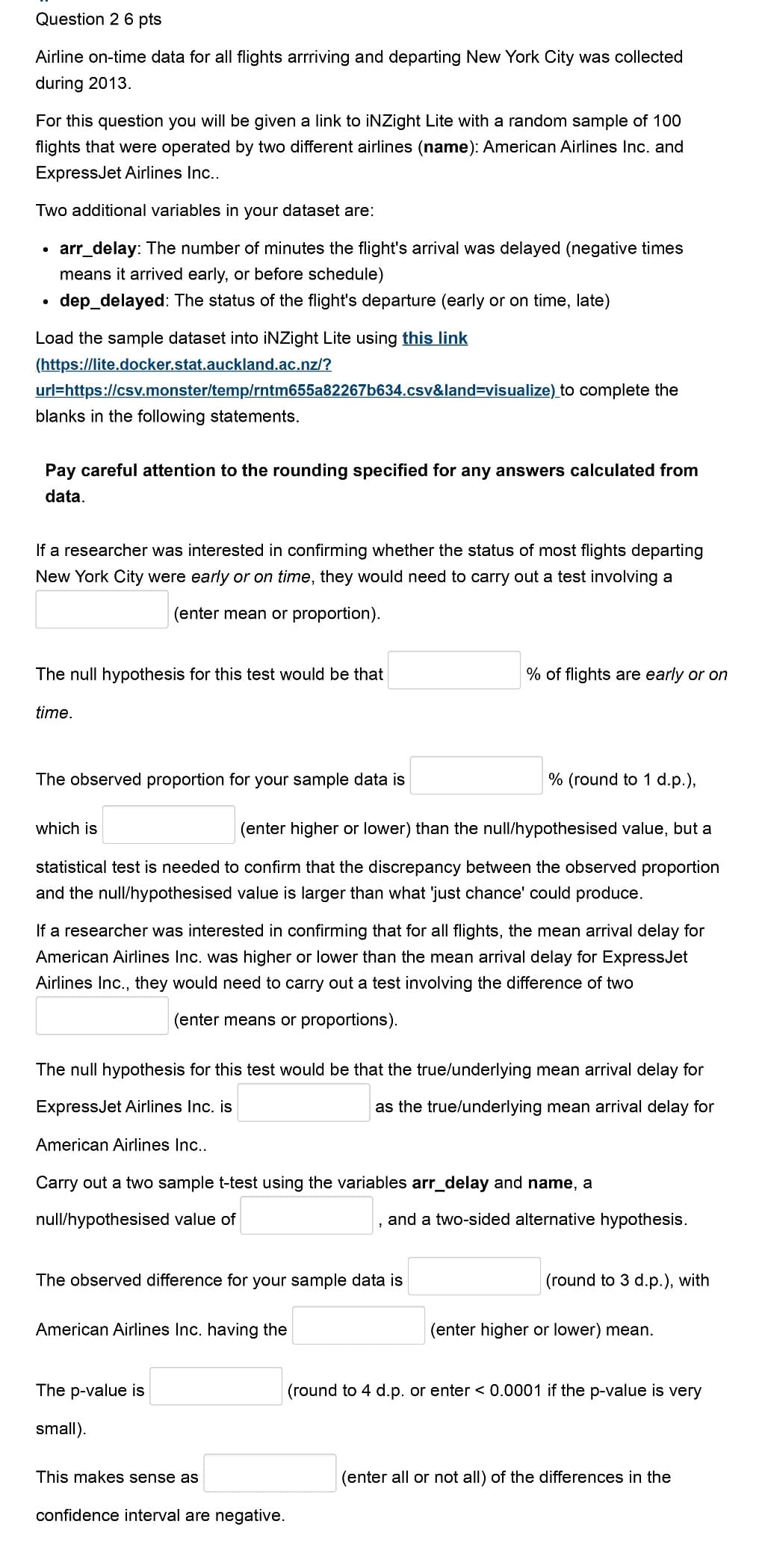 Question 2 6 pts
Airline on-time data for all flights arrriving and departing New York City was collected
during 2013.
For this question you will be given a link to iNZight Lite with a random sample of 100
flights that were operated by two different airlines (name): American Airlines Inc. and
ExpressJet Airlines Inc..
Two additional variables in your dataset are:
•
•
arr_delay: The number of minutes the flight's arrival was delayed (negative times
means it arrived early, or before schedule)
dep_delayed: The status of the flight's departure (early or on time, late)
Load the sample dataset into iNZight Lite using this link
(https://lite.docker.stat.auckland.ac.nz/?
url=https://csv.monster/temp/rntm655a82267b634.csv&land=visualize) to complete the
blanks in the following statements.
Pay careful attention to the rounding specified for any answers calculated from
data.
If a researcher was interested in confirming whether the status of most flights departing
New York City were early or on time, they would need to carry out a test involving a
(enter mean or proportion).
The null hypothesis for this test would be that
% of flights are early or on
time.
The observed proportion for your sample data is
which is
% (round to 1 d.p.),
(enter higher or lower) than the null/hypothesised value, but a
statistical test is needed to confirm that the discrepancy between the observed proportion
and the null/hypothesised value is larger than what 'just chance' could produce.
If a researcher was interested in confirming that for all flights, the mean arrival delay for
American Airlines Inc. was higher or lower than the mean arrival delay for ExpressJet
Airlines Inc., they would need to carry out a test involving the difference of two
(enter means or proportions).
The null hypothesis for this test would be that the true/underlying mean arrival delay for
ExpressJet Airlines Inc. is
American Airlines Inc..
as the true/underlying mean arrival delay for
Carry out a two sample t-test using the variables arr_delay and name, a
null/hypothesised value of
and a two-sided alternative hypothesis.
(round to 3 d.p.), with
(enter higher or lower) mean.
The observed difference for your sample data is
American Airlines Inc. having the
The p-value is
(round to 4 d.p. or enter <0.0001 if the p-value is very
small).
This makes sense as
confidence interval are negative.
(enter all or not all) of the differences in the