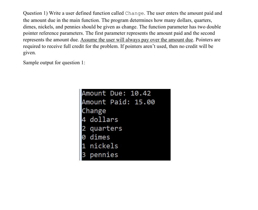 Question 1) Write a user defined function called Change. The user enters the amount paid and
the amount due in the main function. The program determines how many dollars, quarters,
dimes, nickels, and pennies should be given as change. The function parameter has two double
pointer reference parameters. The first parameter represents the amount paid and the second
represents the amount due. Assume the user will always pay over the amount due. Pointers are
required to receive full credit for the problem. If pointers aren't used, then no credit will be
given.
Sample output for question 1:
Amount Due: 10.42
Amount Paid: 15.00
Change
4 dollars
2 quarters
e dimes
1 nickels
3 pennies
