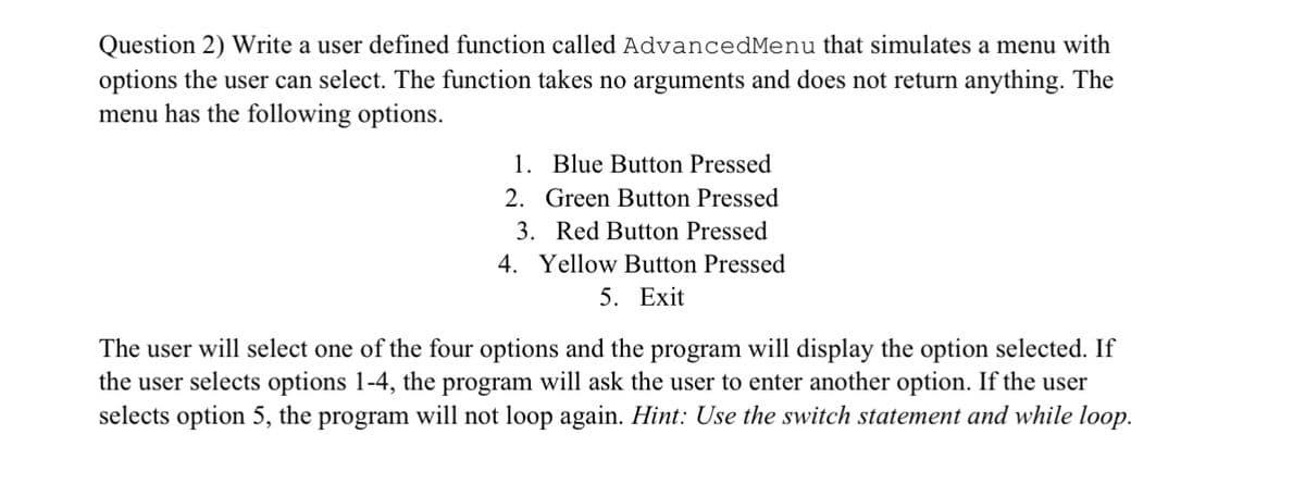 Question 2) Write a user defined function called AdvancedMenu that simulates a menu with
options the user can select. The function takes no arguments and does not return anything. The
menu has the following options.
1. Blue Button Pressed
2. Green Button Pressed
3. Red Button Pressed
4. Yellow Button Pressed
5. Exit
The user will select one of the four options and the program will display the option selected. If
the user selects options 1-4, the program will ask the user to enter another option. If the user
selects option 5, the program will not loop again. Hint: Use the switch statement and while loop.
