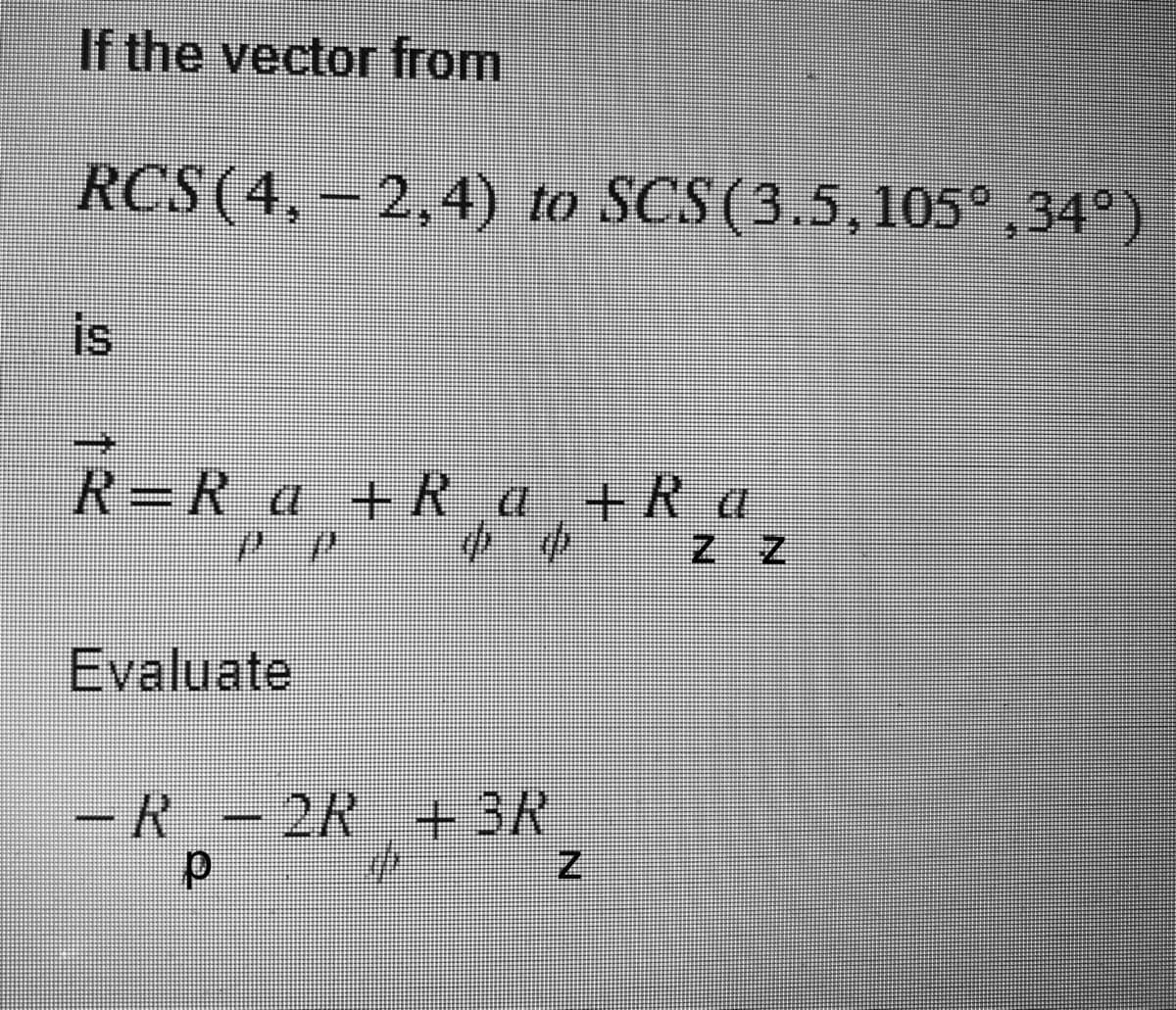 If the vector from
RCS (4, -2,4) to SCS (3.5,105°,34°)
is
R=R₁a +R_a +Ra
72
Evaluate
4
-R-2R + 3R
p
Z