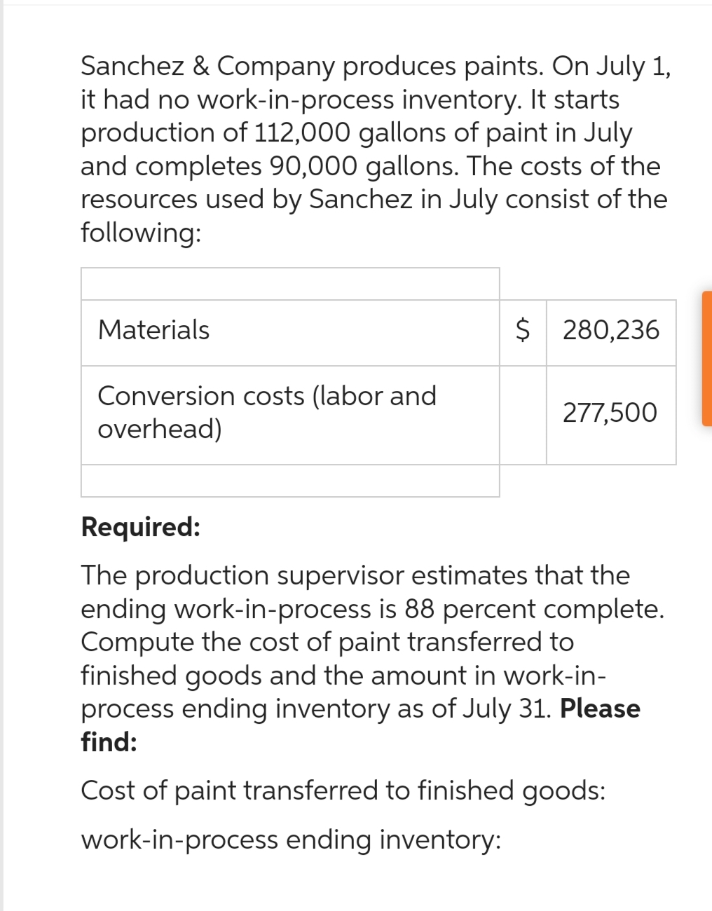 Sanchez & Company produces paints. On July 1,
it had no work-in-process inventory. It starts
production of 112,000 gallons of paint in July
and completes 90,000 gallons. The costs of the
resources used by Sanchez in July consist of the
following:
Materials
Conversion costs (labor and
overhead)
$ 280,236
277,500
Required:
The production supervisor estimates that the
ending work-in-process is 88 percent complete.
Compute the cost of paint transferred to
finished goods and the amount in work-in-
process ending inventory as of July 31. Please
find:
Cost of paint transferred to finished goods:
work-in-process ending inventory: