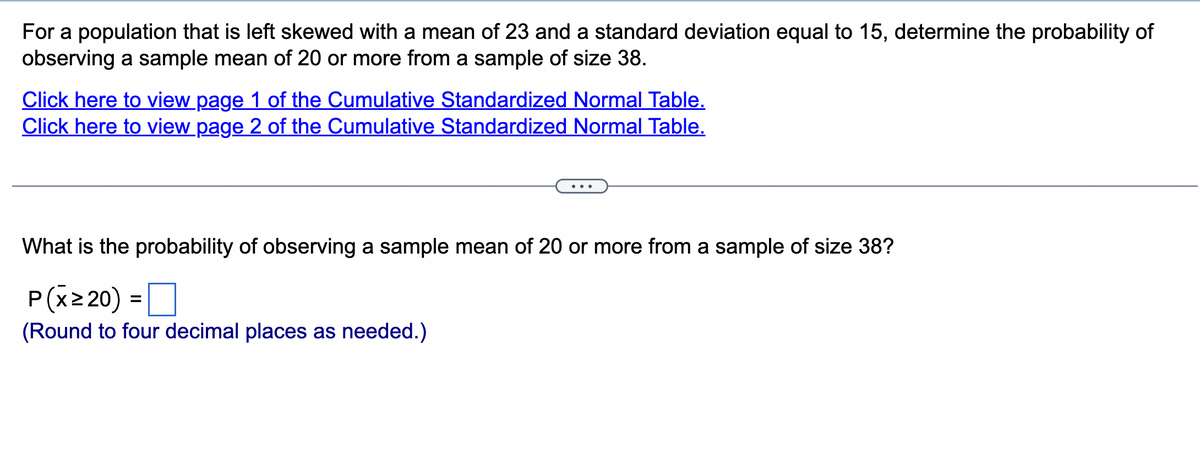 For a population that is left skewed with a mean of 23 and a standard deviation equal to 15, determine the probability of
observing a sample mean of 20 or more from a sample of size 38.
Click here to view page 1 of the Cumulative Standardized Normal Table.
Click here to view page 2 of the Cumulative Standardized Normal Table.
What is the probability of observing a sample mean of 20 or more from a sample of size 38?
P(x ≥ 20) =
(Round to four decimal places as needed.)