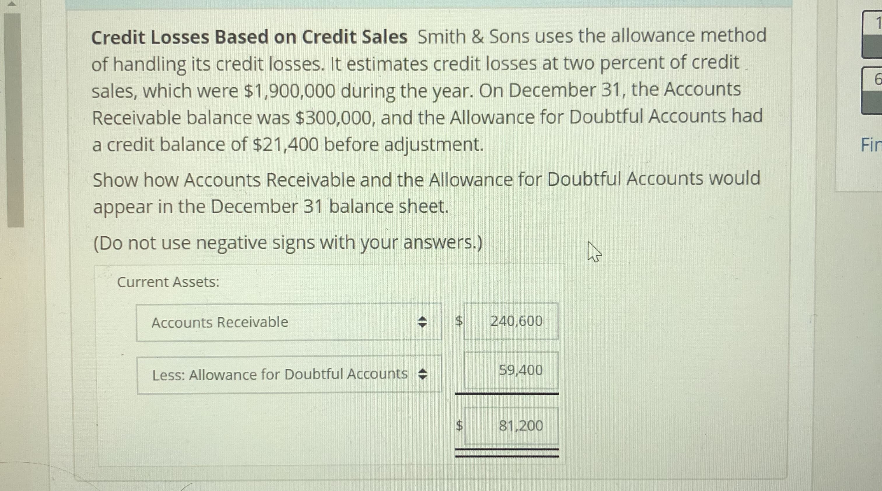 Credit Losses Based on Credit Sales Smith & Sons uses the allowance method
of handling its credit losses. It estimates credit losses at two percent of credit
sales, which were $1,900,000 during the year. On December 31, the Accounts
Receivable balance was $300,000, and the Allowance for Doubtful Accounts had
a credit balance of $21,400 before adjustment.
Show how Accounts Receivable and the Allowance for Doubtful Accounts would
appear in the December 31 balance sheet.
(Do not use negative signs with your answers.)
Fin
Current Assets:
Accounts Receivable
$ 240,600
eli-LE9,400
Less: Allowance for Doubtful Accounts
$81.200
