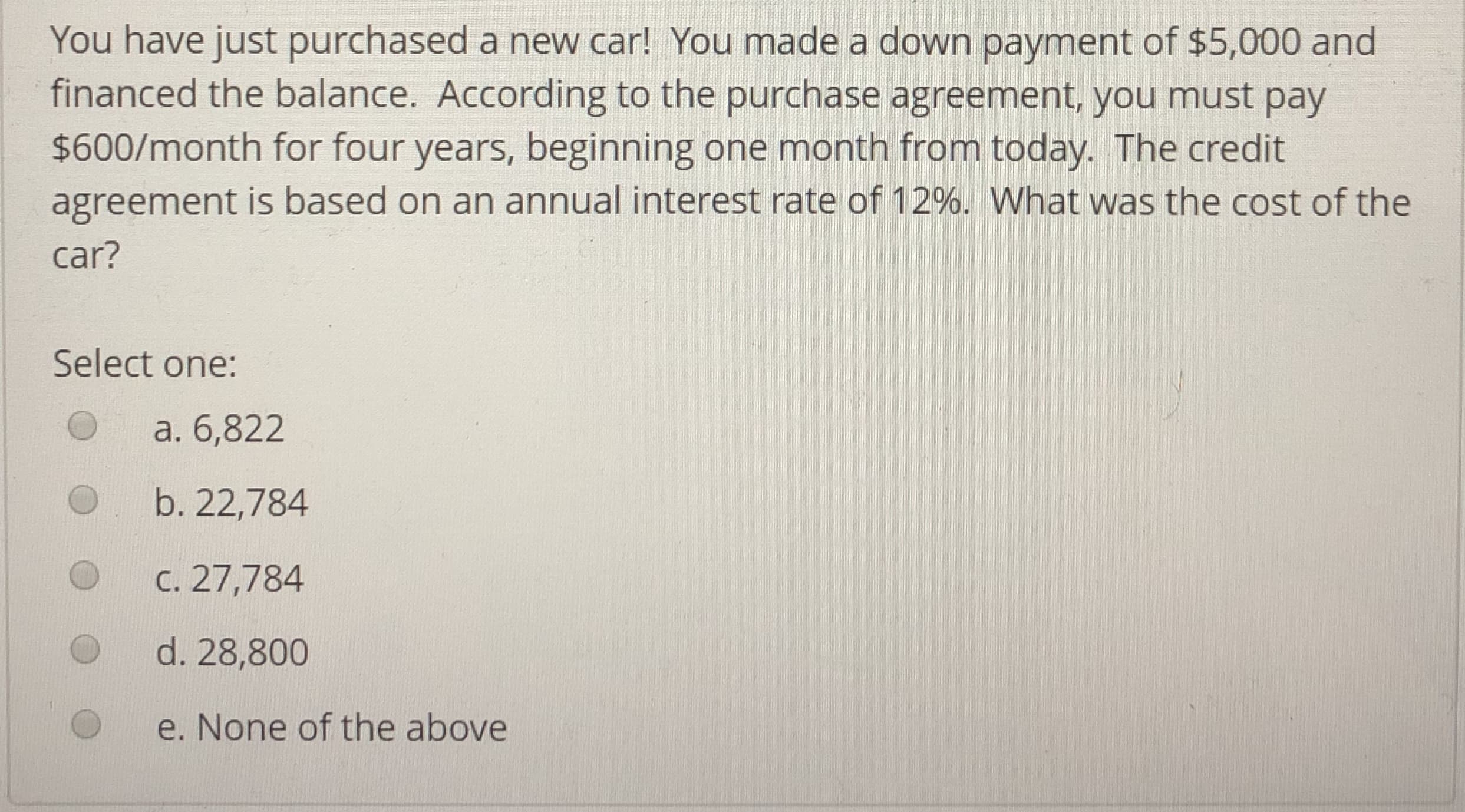 You have just purchased a new car! You made a down payment of $5,000 and
financed the balance. According to the purchase agreement, you must pay
$600/month for four years, beginning one month from today. The credit
agreement is based on an annual interest rate of 12%. What was the cost of the
car?
Select one:
O a. 6,822
O b. 22,784
с.27 ,784
d. 28,800
e. None of the above
O
