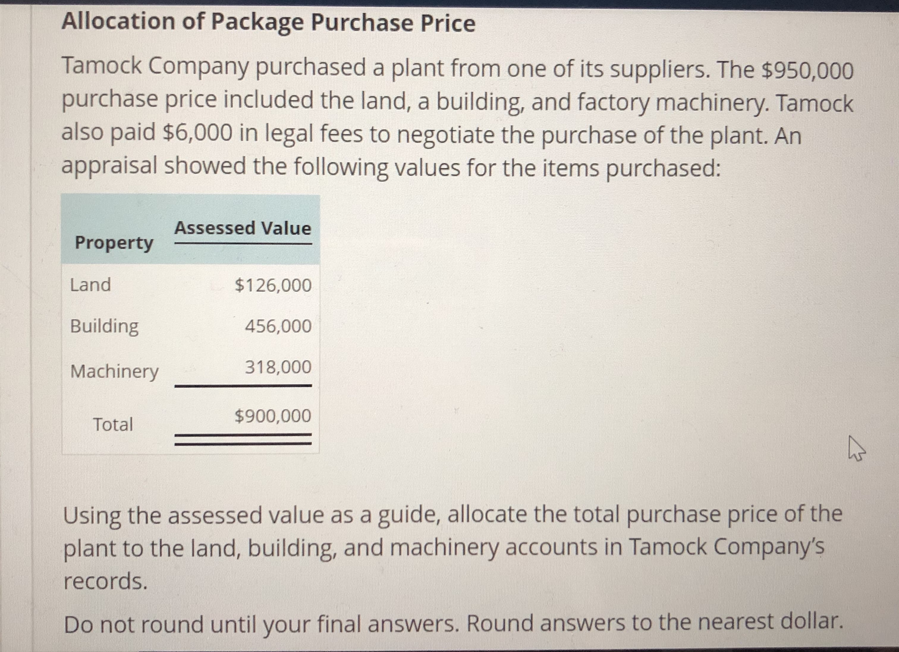 Allocation of Package Purchase Price
Tamock Company purchased a plant from one of its suppliers. The $950,000
purchase price included the land, a building, and factory machinery. Tamock
also paid $6,000 in legal fees to negotiate the purchase of the plant. Arn
appraisal showed the following values for the items purchased:
Assessed Value
Property
Land
Building
Machinery318,000
$126,000
456,000
TotalF
$900,000
Using the assessed value as a guide, allocate the total purchase price of the
plant to the land, building, and machinery accounts in Tamock Company's
records.
Do not round until your final answers. Round answers to the nearest dollar.
