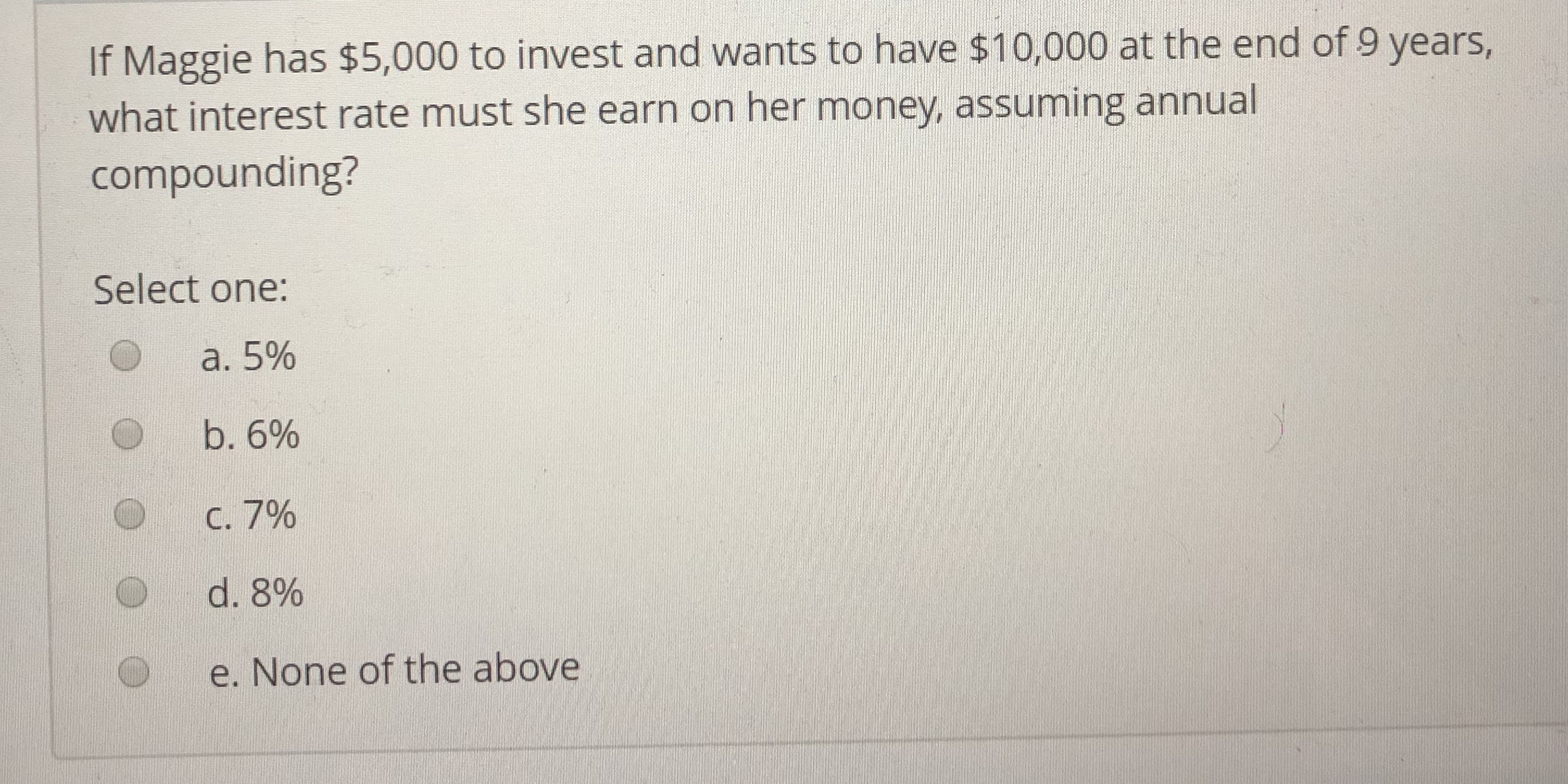 If Maggie has $5,000 to invest and wants to have $10,000 at the end of 9 years,
what interest rate must she earn on her money, assuming annual
compounding?
Select one:
a. 5%
b. 6%
с.790
d. 8%
e. None of the above
O
