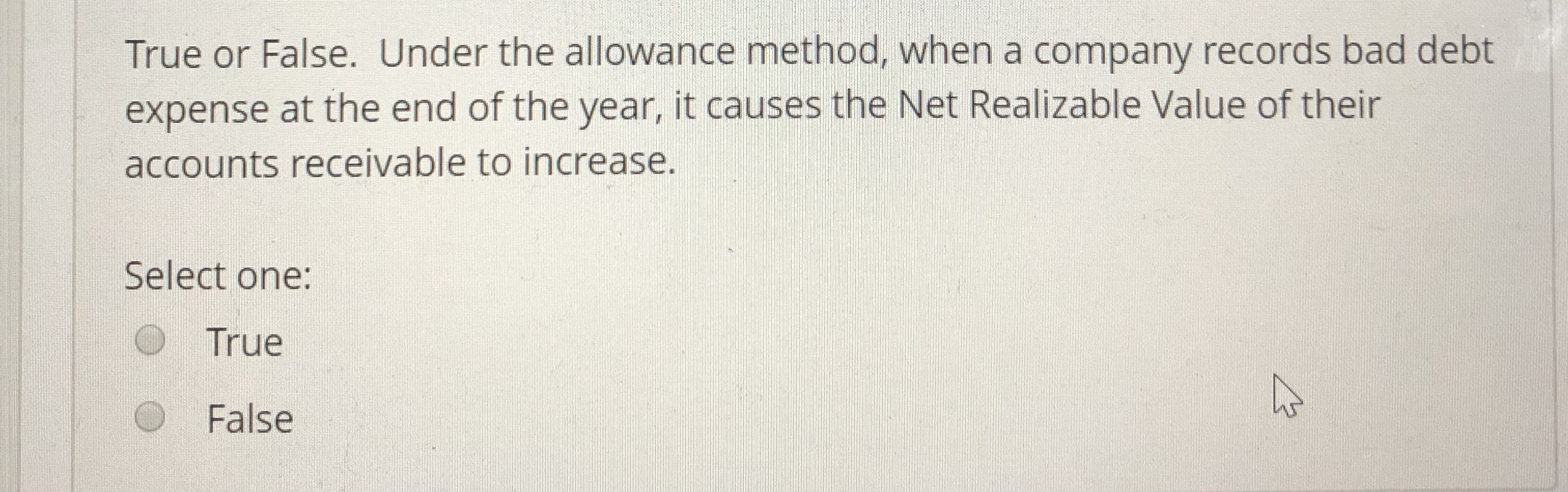 True or False. Under the allowance method, when a company records bad debt
expense at the end of the year, it causes the Net Realizable Value of their
accounts receivable to increase.
Select one:
True
False
