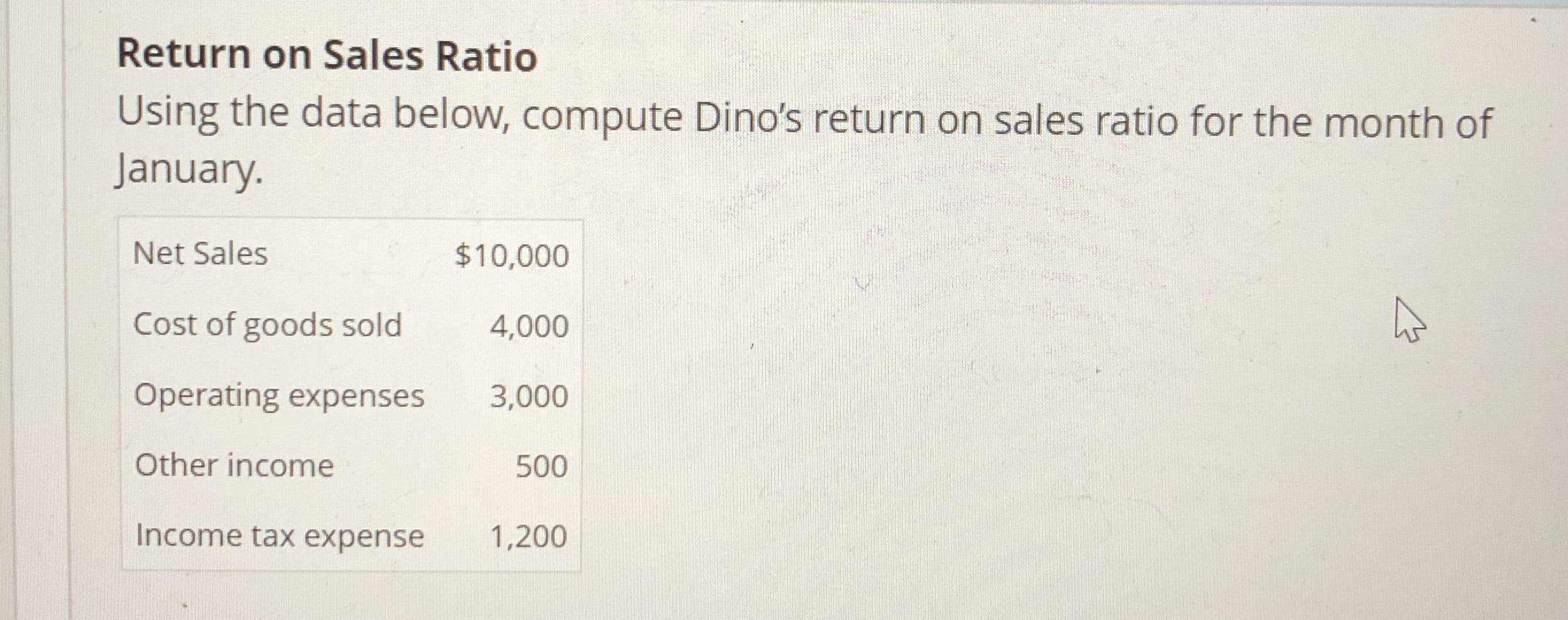 Return on Sales Ratio
Using the data below, compute Dino's return on sales ratio for the month of
January.
Net Sales
Cost of goods sold
Operating expenses
Other income
Income tax expense
$10,000
4,000
3,000
5001
1,200
