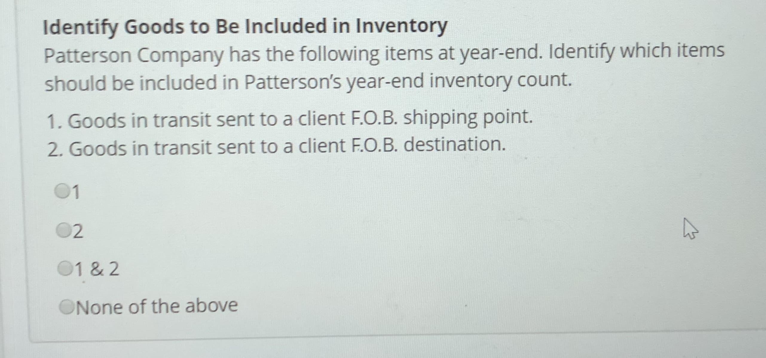 Identify Goods to Be Included in Inventory
Patterson Company has the following items at year-end. Identify which items
should be included in Patterson's year-end inventory count.
1. Goods in transit sent to a client F.O.B. shipping point.
2. Goods in transit sent to a client F.O.B. destination.
01
O2
01 & 2
ONone of the above
