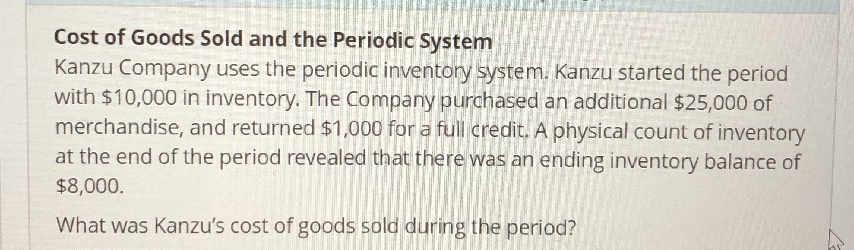 Cost of Goods Sold and the Periodic System
Kanzu Company uses the periodic inventory system. Kanzu started the period
with $10,000 in inventory. The Company purchased an additional $25,000 of
merchandise, and returned $1,000 for a full credit. A physical count of inventory
at the end of the period revealed that there was an ending inventory balance of
$8,000
What was Kanzu's cost of goods sold during the period?
