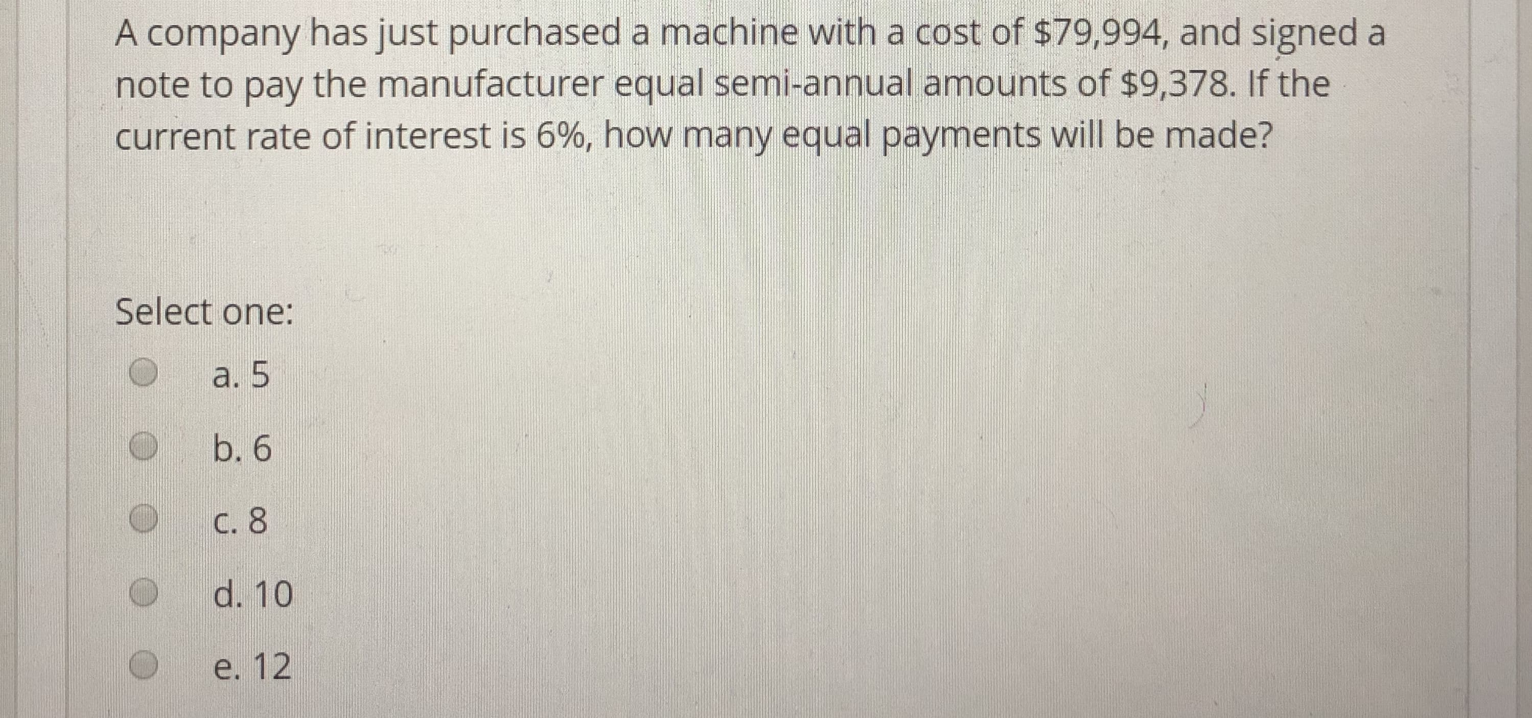 A company has just purchased a machine with a cost of s79,994, and signed a
note to pay the manufacturer equal semi-annual amounts of $9,378. If the
current rate of interest is 6%, how many equal payments will be made?
Select one:
a. 5
O b. 6
O C. 8
d. 10
e. 12

