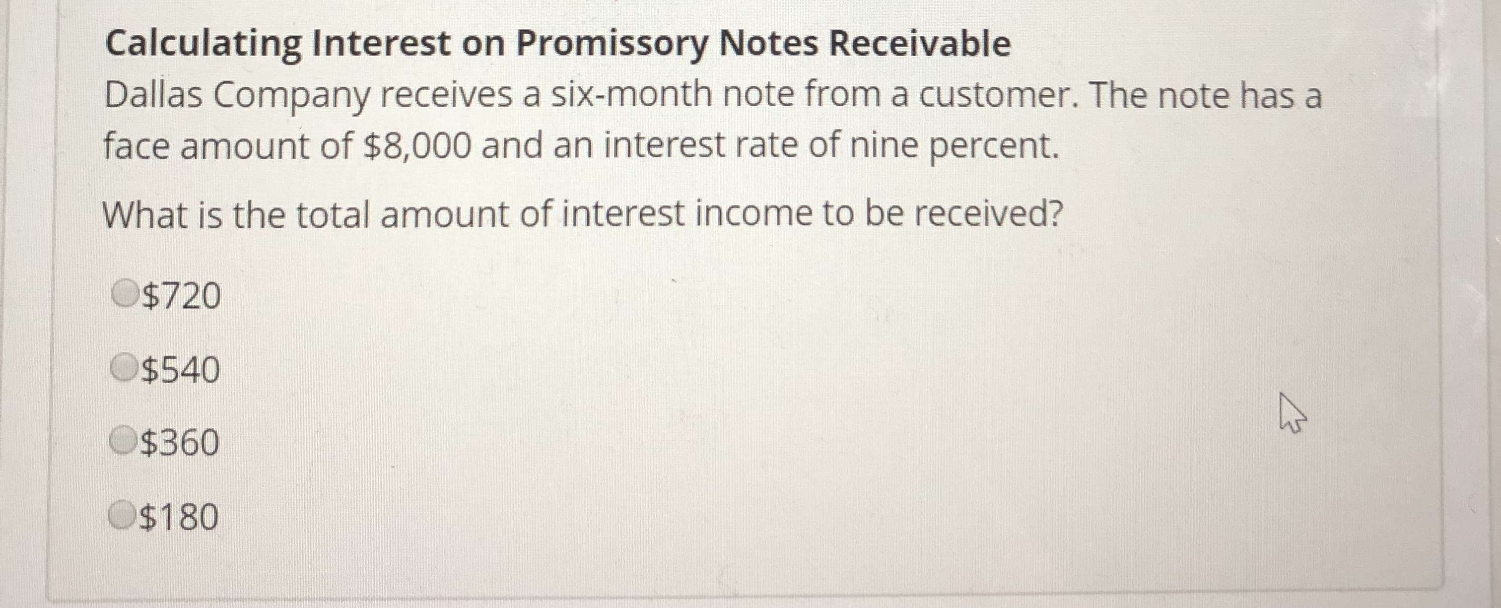 Calculating Interest on Promissory Notes Receivable
Dallas Company receives a six-month note from a customer. The note has a
face amount of $8,000 and an interest rate of nine percent.
What is the total amount of interest income to be received?
O$720
$540
$360
$180
