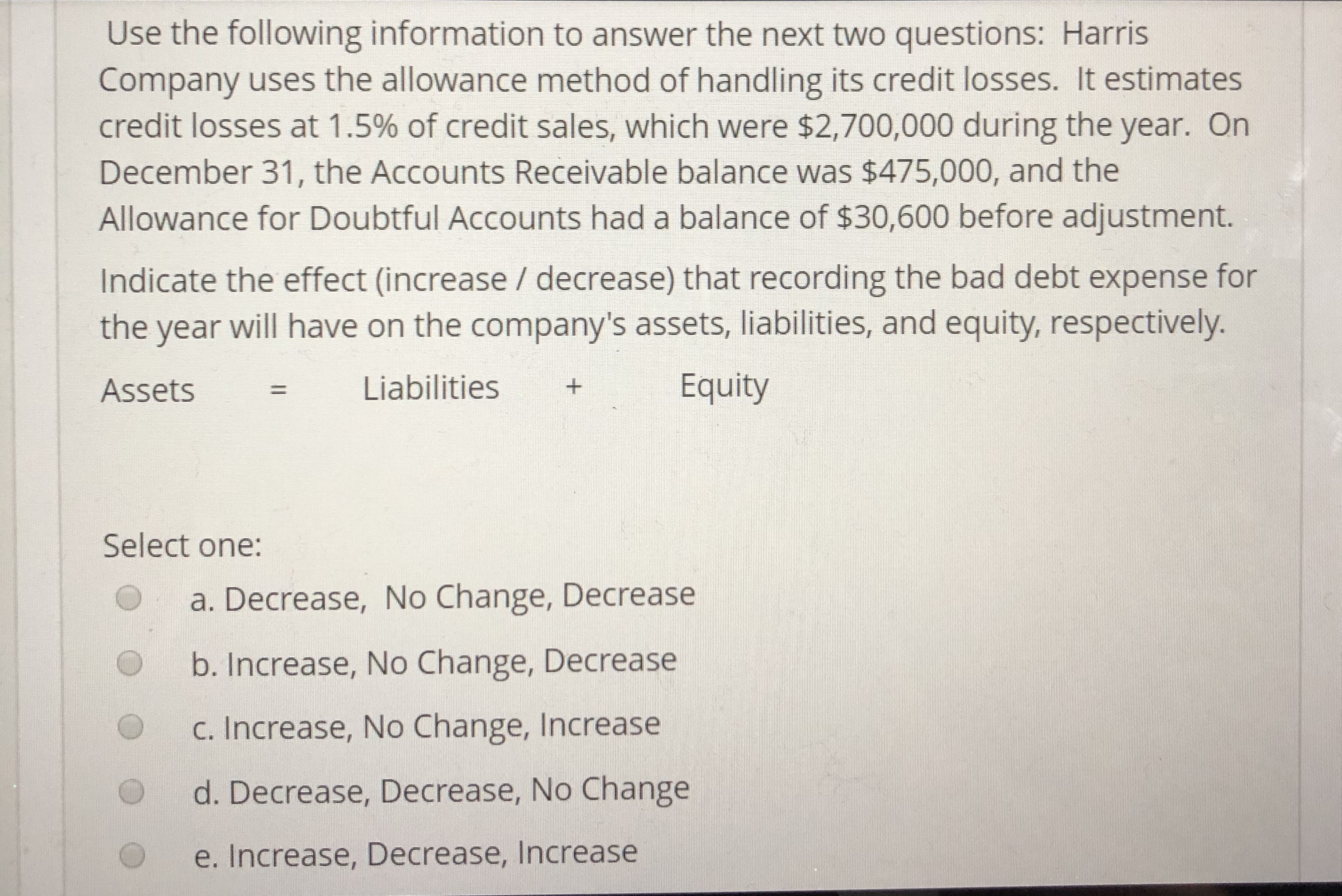 Use the following information to answer the next two questions: Harris
Company uses the allowance method of handling its credit losses. It estimates
credit losses at 1.5% of credit sales, which were $2,700,000 during the year. On
December 31, the Accounts Receivable balance was $475,000, and the
Allowance for Doubtful Accounts had a balance of $30,600 before adjustment.
Indicate the effect (increase / decrease) that recording the bad debt expense for
the year will have on the company's assets, liabilities, and equity, respectively.
Assets Liabilities
Equity
Select one:
a. Decrease, No Change, Decrease
b. Increase, No Change, Decrease
C. Increase, No Change, Increase
O
O d. Decrease, Decrease, No Change
e. Increase, Decrease, lncrease
