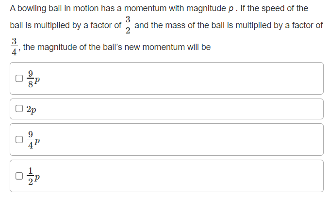 A bowling ball in motion has a momentum with magnitude p. If the speed of the
3
ball is multiplied by a factor of and the mass of the ball is multiplied by a factor of
3
the magnitude of the ball's new momentum will be
4
O 2p
1
