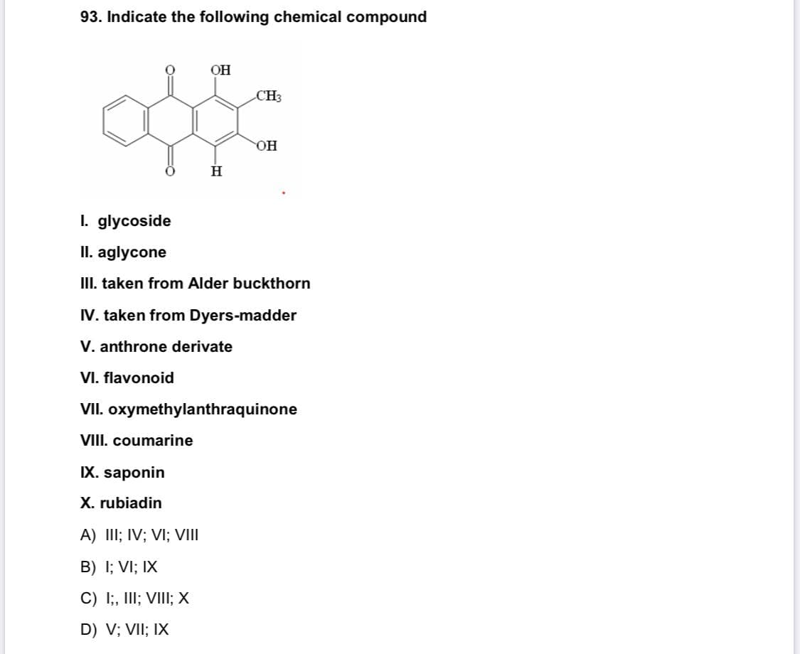 93. Indicate the following chemical compound
OH
CH3
он
H
I. glycoside
II. aglycone
III. taken from Alder buckthorn
IV. taken from Dyers-madder
V. anthrone derivate
VI. flavonoid
VII. oxymethylanthraquinone
VIII. coumarine
IX. saponin
X. rubiadin
A) III; IV; VI; VIII
B) I; VI; IX
C) I;, III; VIII; X
D) V; VII; IX
