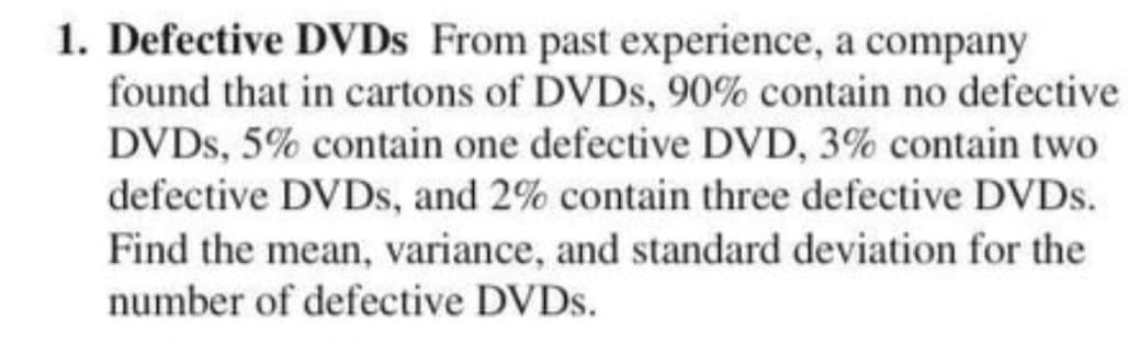 1. Defective DVDS From past experience, a company
found that in cartons of DVDS, 90% contain no defective
DVDS, 5% contain one defective DVD, 3% contain two
defective DVDS, and 2% contain three defective DVDS.
Find the mean, variance, and standard deviation for the
number of defective DVDS.
