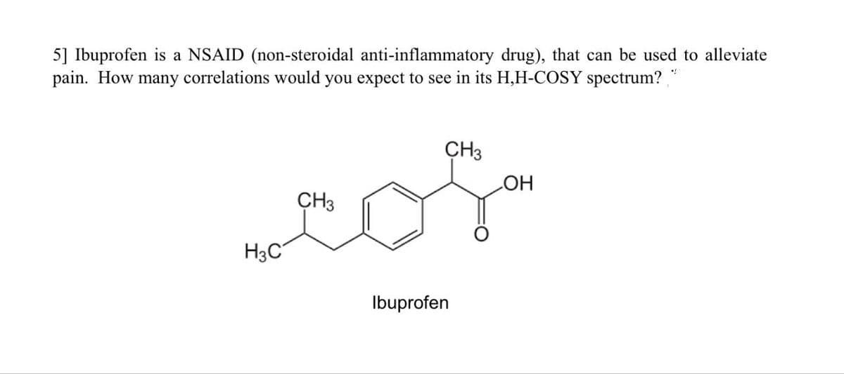 5] Ibuprofen is a NSAID (non-steroidal anti-inflammatory drug), that can be used to alleviate
pain. How many correlations would you expect to see in its H,H-COSY spectrum?¸
CH3
CH3
OH
com
H3C
Ibuprofen