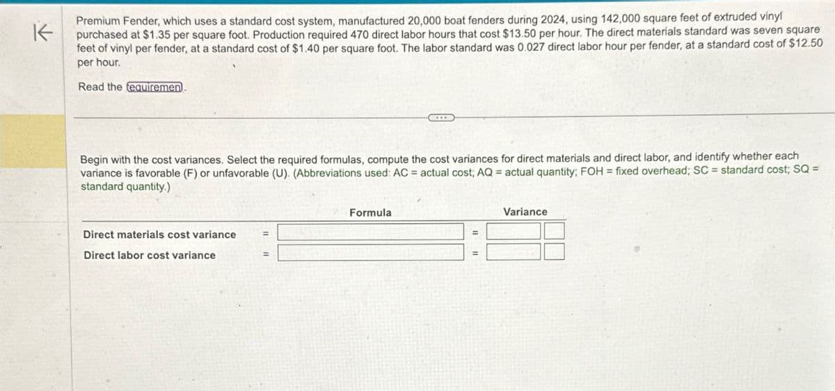 Premium Fender, which uses a standard cost system, manufactured 20,000 boat fenders during 2024, using 142,000 square feet of extruded vinyl
K purchased at $1.35 per square foot. Production required 470 direct labor hours that cost $13.50 per hour. The direct materials standard was seven square
feet of vinyl per fender, at a standard cost of $1.40 per square foot. The labor standard was 0.027 direct labor hour per fender, at a standard cost of $12.50
per hour.
Read the requiremen
Begin with the cost variances. Select the required formulas, compute the cost variances for direct materials and direct labor, and identify whether each
variance is favorable (F) or unfavorable (U). (Abbreviations used: AC = actual cost; AQ = actual quantity; FOH = fixed overhead; SC = standard cost; SQ =
standard quantity.)
Direct materials cost variance
Direct labor cost variance
Formula
Variance