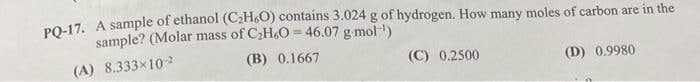 PQ-17. A sample of ethanol (C2H6O) contains 3.024 g of hydrogen. How many moles of carbon are in the
sample? (Molar mass of C2H6O 46.07 g-mol)
(A) 8.333×102
(B) 0.1667
(C) 0.2500
(D) 0.9980
