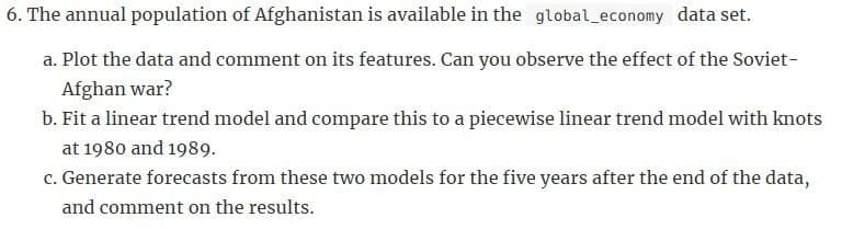6. The annual population of Afghanistan is available in the global economy data set.
a. Plot the data and comment on its features. Can you observe the effect of the Soviet-
Afghan war?
b. Fit a linear trend model and compare this to a piecewise linear trend model with knots
at 1980 and 1989.
c. Generate forecasts from these two models for the five years after the end of the data,
and comment on the results.