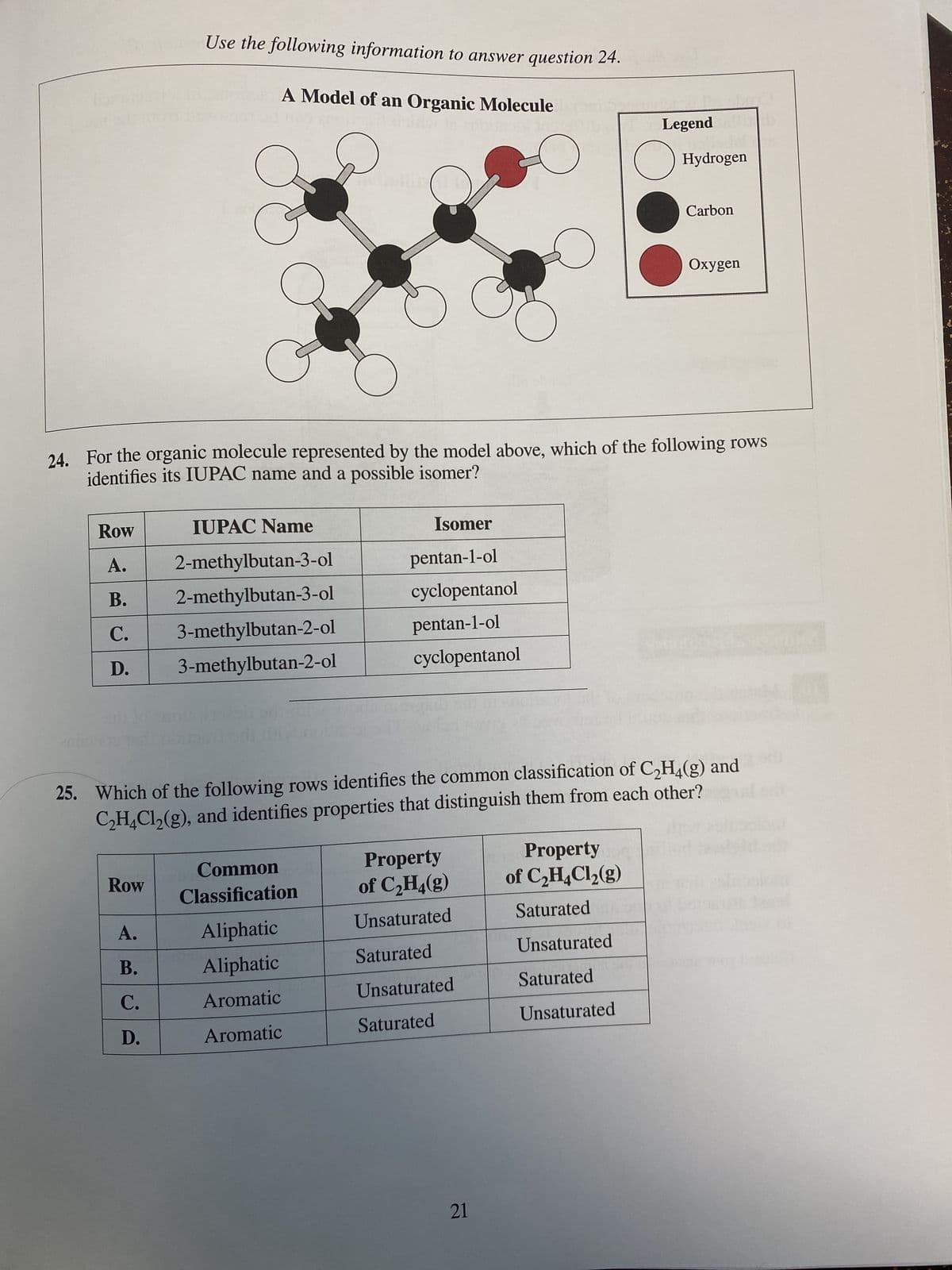 Row
A.
B.
C.
D.
Use the following information to answer question 24.
A Model of an Organic Molecule
in te zaitool in
Row
A.
B.
C.
D.
IUPAC Name
C
24. For the organic molecule represented by the model above, which of the following rows
identifies its IUPAC name and a possible isomer?
2-methylbutan-3-ol
2-methylbutan-3-ol
3-methylbutan-2-ol
3-methylbutan-2-ol
hotellita
Common
Classification
Aliphatic
Aliphatic
Aromatic
Aromatic
Isomer
pentan-1-ol
cyclopentanol
pentan-1-ol
cyclopentanol
25. Which of the following rows identifies the common classification of C₂H4(g) and
C₂H4Cl₂(g), and identifies properties that distinguish them from each other?
Property
of C₂H₂(g)
Unsaturated
Saturated
Unsaturated
Saturated
21
Legend
Property dogs
Hydrogen
of C₂H4Cl₂(g)
Saturated
Unsaturated
Saturated
Unsaturated
Carbon
Oxygen