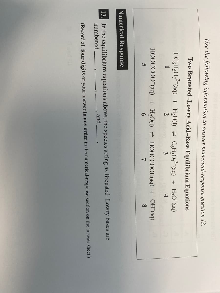 Use the following information to answer numerical-response question 13.
Two Brønsted-Lowry Acid-Base Equilibrium Equations
2-
HC H₂0₂²¯(aq) + H₂O(1) ⇒ C₂H50,³¯(aq) + H₂O¹(aq)
1
2
3
4
HOOCCOO (aq) + H₂O(1) HOOCCOOH(aq) + OH(aq)
5
7
8
Numerical Response
13. In the equilibrium equations above, the species acting as Brønsted-Lowry bases are
numbered
and
(Record all four digits of your answer in any order in the numerical-response section on the answer sheet.)