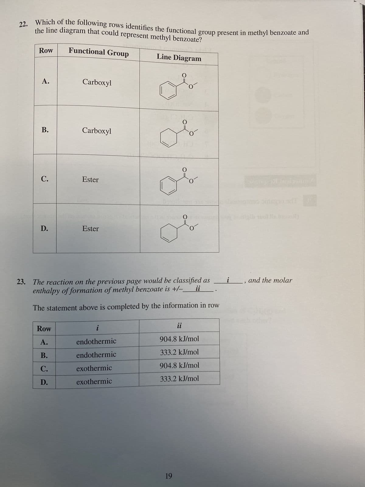 22. Which of the following rows identifies the functional group present in methyl benzoate and
the line diagram that could represent methyl benzoate?
Functional Group
Line Diagram
Row
A.
B.
C.
D.
Carboxyl
Row
A.
B.
C.
D.
Carboxyl
Ester
Ester
i
endothermic
endothermic
exothermic
exothermic
O
O
ul
19
O
150160
O
23. The reaction on the previous page would be classified as
enthalpy of formation of methyl benzoate is +/-
The statement above is completed by the information in row
O
O
●●
Ul
904.8 kJ/mol
333.2 kJ/mol
904.8 kJ/mol
333.2 kJ/mol
i
pismu
noo pinagio onl
1001 His broos/1
and the molar