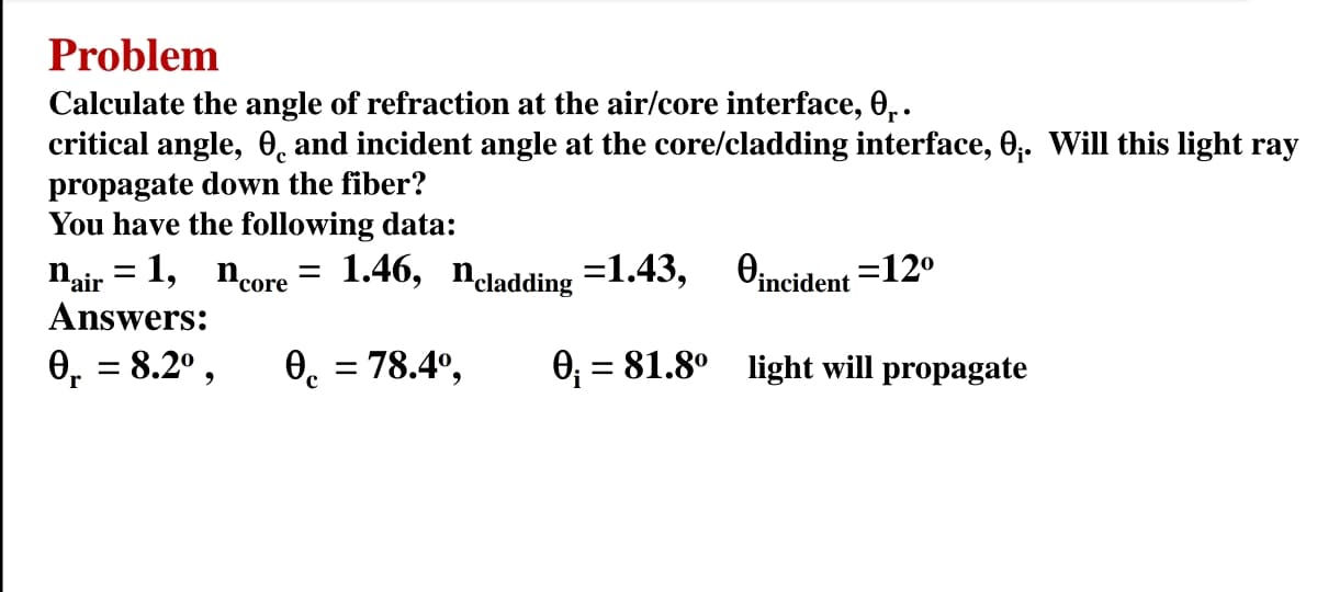 Problem
Calculate the angle of refraction at the air/core interface, 0₁.
critical angle, and incident angle at the core/cladding interface, 0₁. Will this light ray
propagate down the fiber?
You have the following data:
0incident=12⁰
0₁. = 8.2⁰, 0 = 78.4º, 0₁ = 81.8⁰ light will propagate
r
с
Nair = 1, _ncore = 1.46, ncladding =1.43,
Answers: