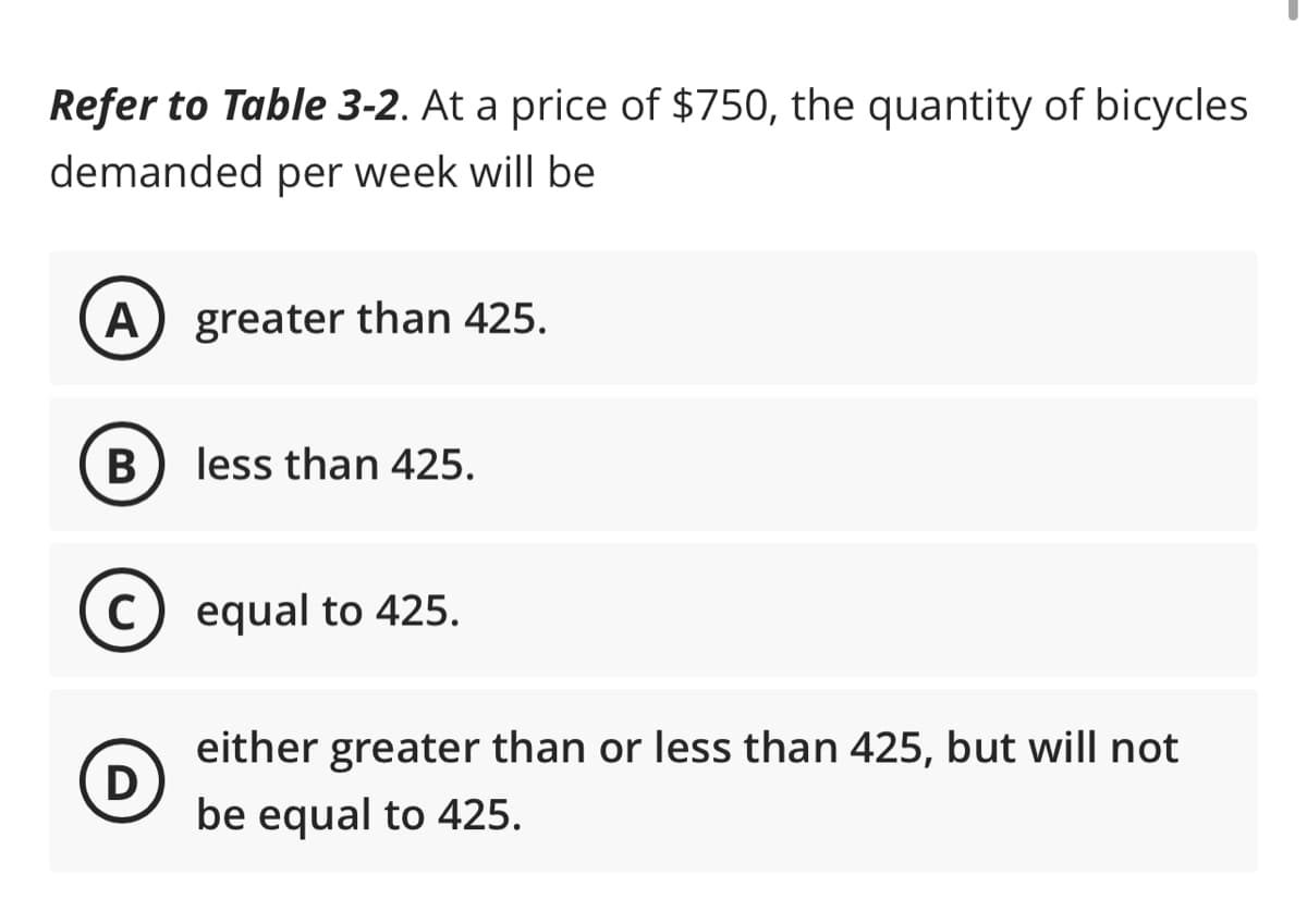 Refer to Table 3-2. At a price of $750, the quantity of bicycles
demanded per week will be
A greater than 425.
B) less than 425.
C
D
equal to 425.
either greater than or less than 425, but will not
be equal to 425.