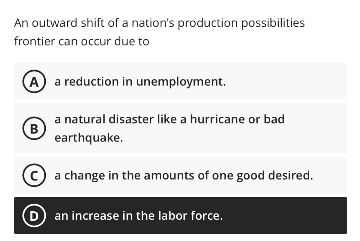 An outward shift of a nation's production possibilities
frontier can occur due to
A
B
a reduction in unemployment.
D
a natural disaster like a hurricane or bad
earthquake.
C
a change in the amounts of one good desired.
an increase in the labor force.